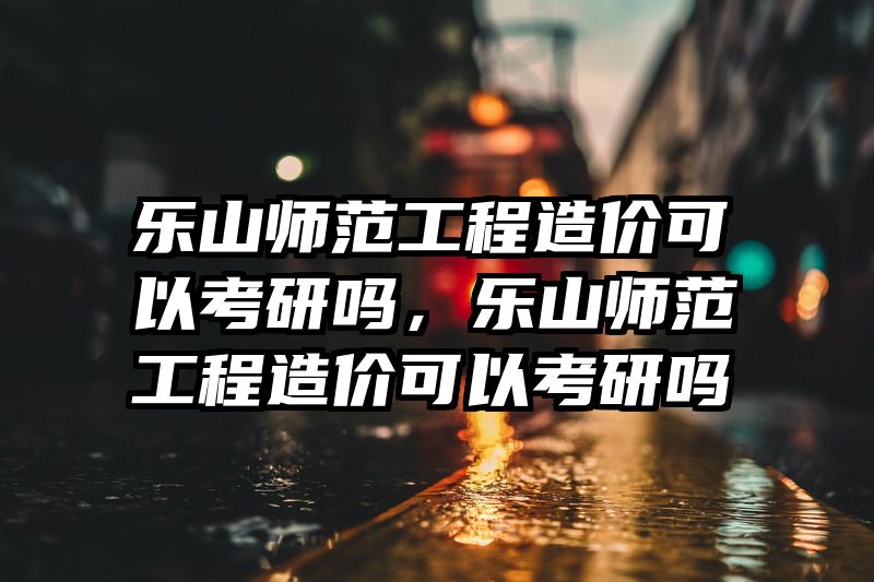 乐山师范工程造价可以考研吗,乐山师范工程造价可以考研吗