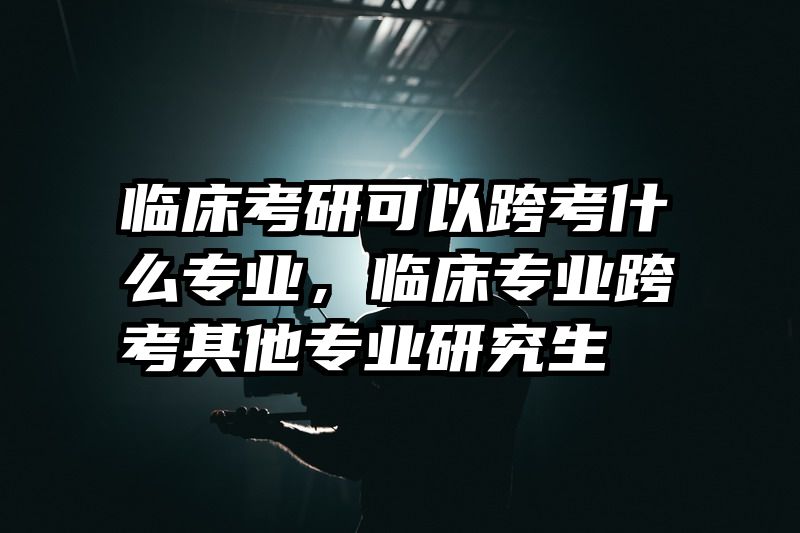 临床考研可以跨考什么专业,临床专业跨考其他专业研究生