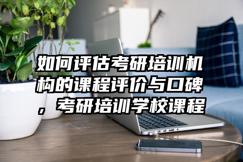 如何评估考研培训机构的课程评价与口碑,考研培训学校课程