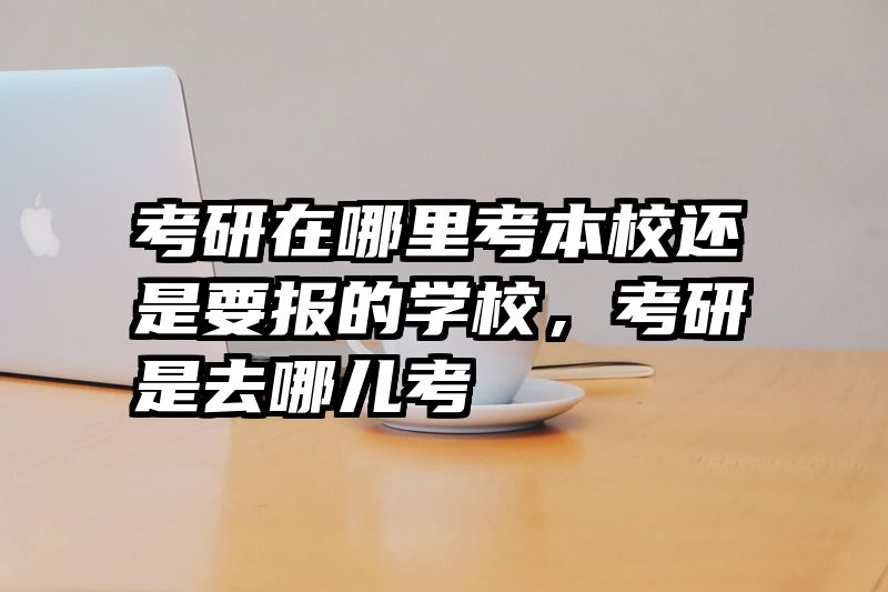 考研在哪里考本校还是要报的学校，考研是去哪儿考