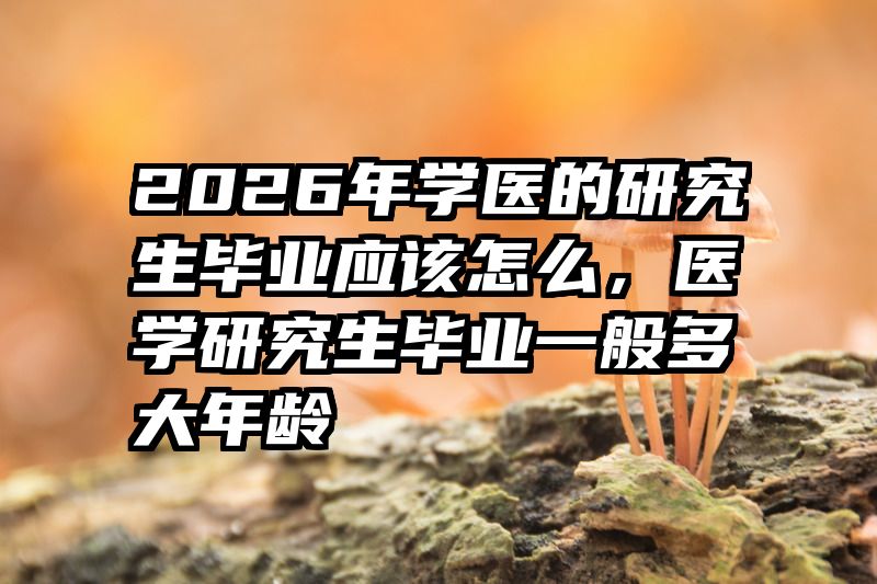 2026年学医的研究生毕业应该怎么,医学研究生毕业一般多大年龄