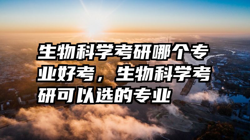 生物科学考研哪个专业好考，生物科学考研可以选的专业
