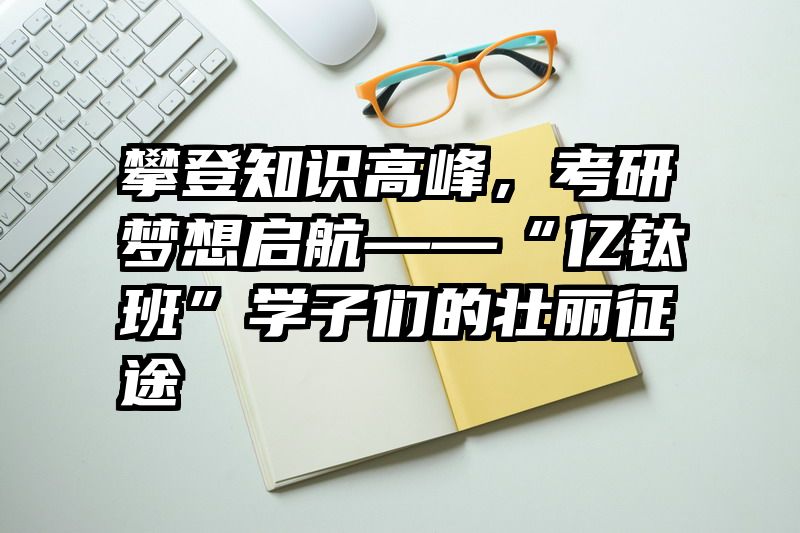 攀登知识高峰，考研梦想启航——“亿钛班”学子们的壮丽征途