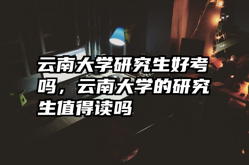 云南大学研究生好考吗,云南大学的研究生值得读吗