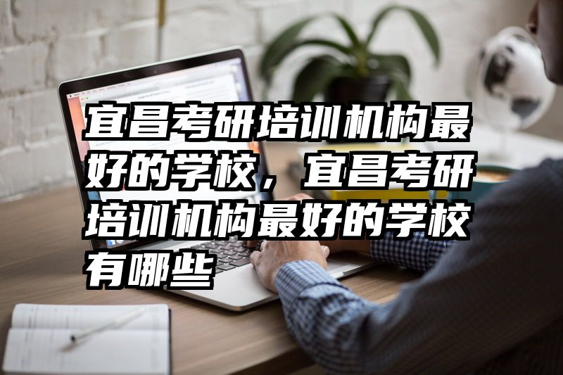 宜昌考研培训机构最好的学校,宜昌考研培训机构最好的学校有哪些