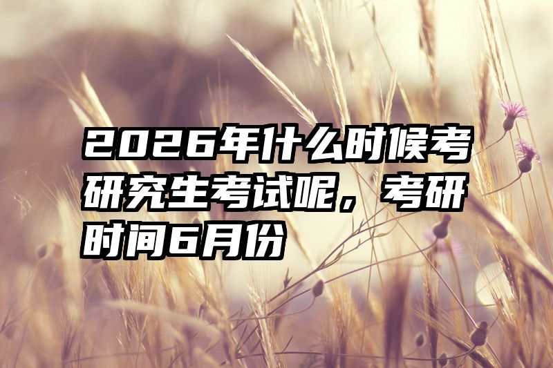 2026年什么时候考研究生考试呢，考研时间6月份