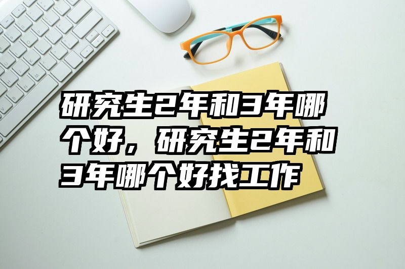 研究生2年和3年哪个好,研究生2年和3年哪个好找工作