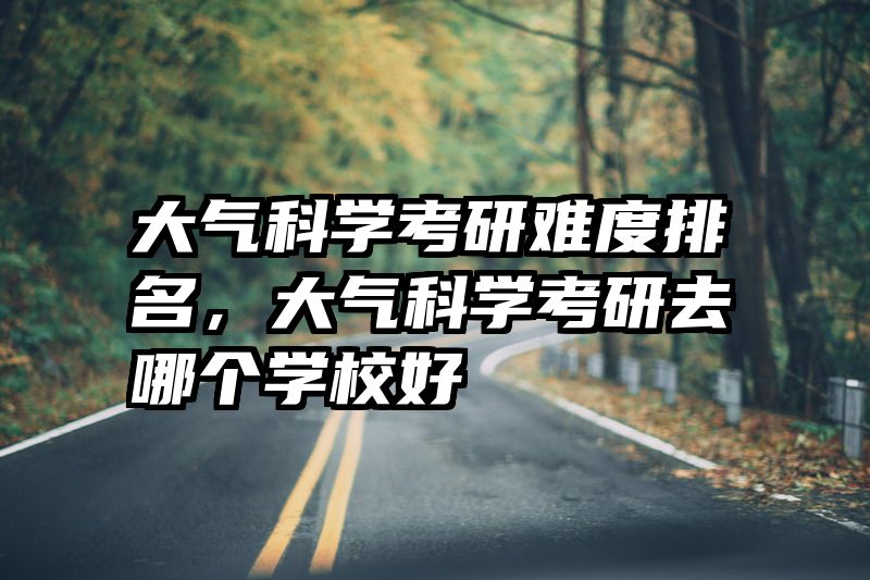大气科学考研难度排名,大气科学考研去哪个学校好
