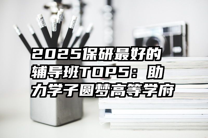 2025保研最好的辅导班TOP5：助力学子圆梦高等学府