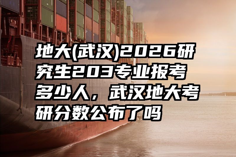 地大(武汉)2026研究生203专业报考多少人,武汉地大考研分数公布了吗