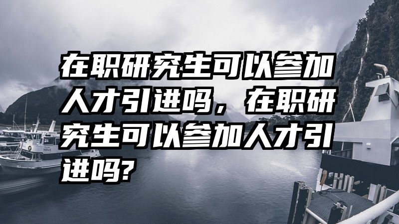 在职研究生可以参加人才引进吗,在职研究生可以参加人才引进吗?