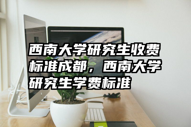 西南大学研究生收费标准成都，西南大学研究生学费标准