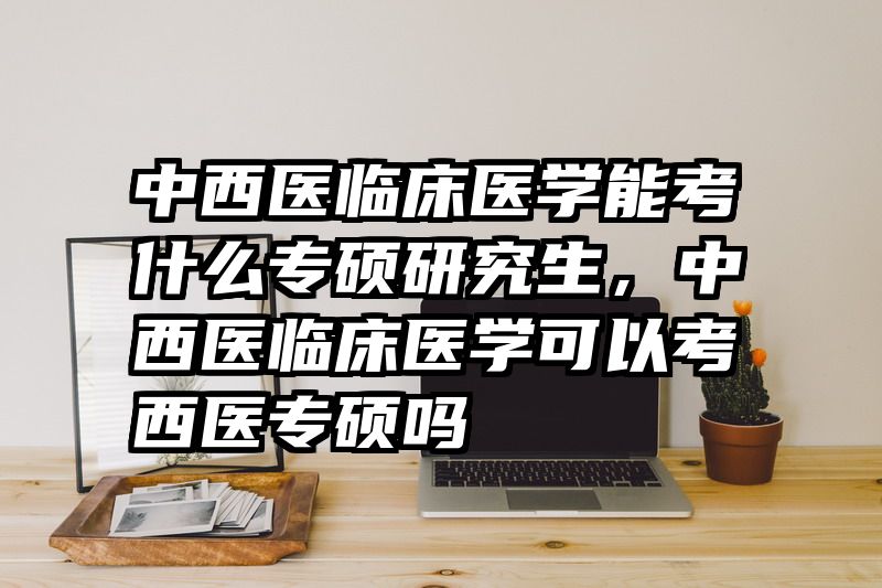 中西医临床医学能考什么专硕研究生,中西医临床医学可以考西医专硕吗