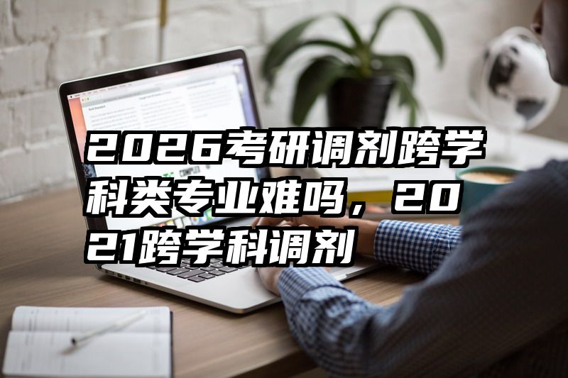 2026考研调剂跨学科类专业难吗，2021跨学科调剂