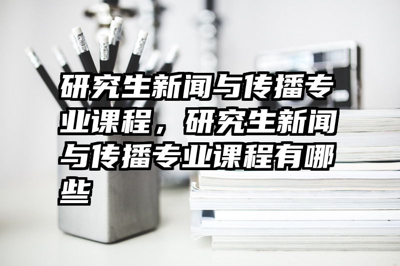 研究生新闻与传播专业课程，研究生新闻与传播专业课程有哪些