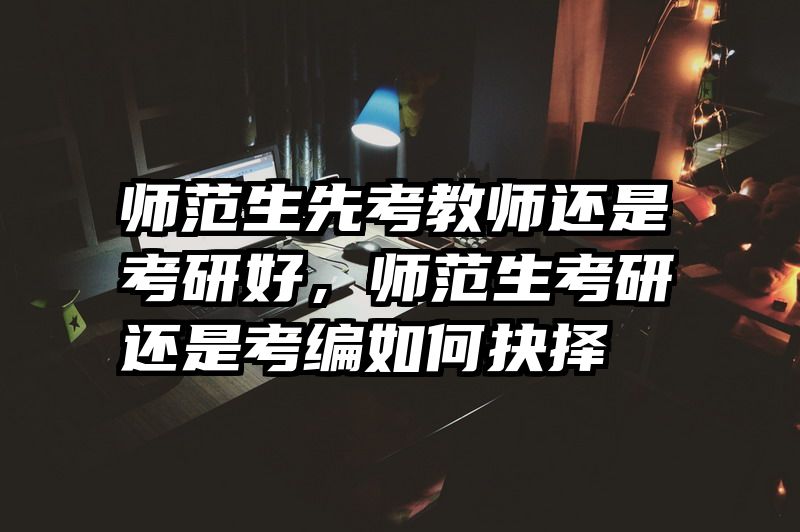 师范生先考教师还是考研好，师范生考研还是考编如何抉择