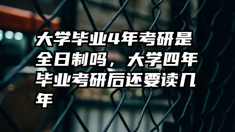 大学毕业4年考研是全日制吗,大学四年毕业考研后还要读几年