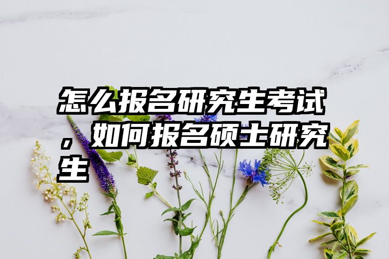 怎么报名研究生考试,如何报名硕士研究生