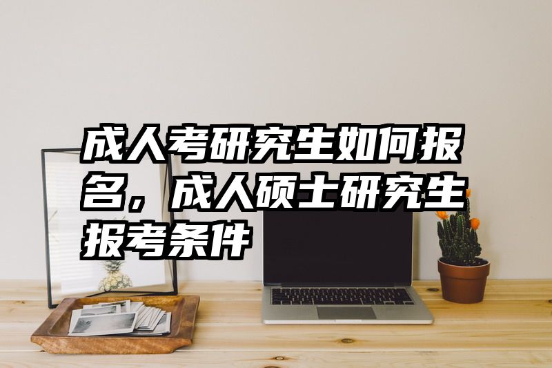 成人考研究生如何报名,成人硕士研究生报考条件