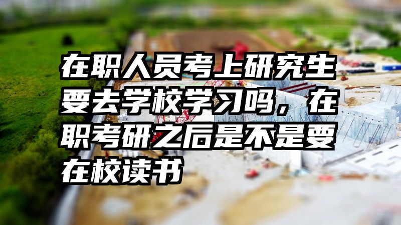 在职人员考上研究生要去学校学习吗,在职考研之后是不是要在校读书