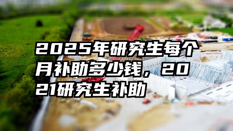 2025年研究生每个月补助多少钱,2021研究生补助