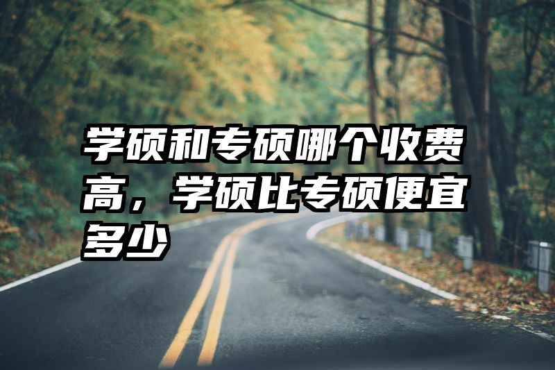 学硕和专硕哪个收费高,学硕比专硕便宜多少