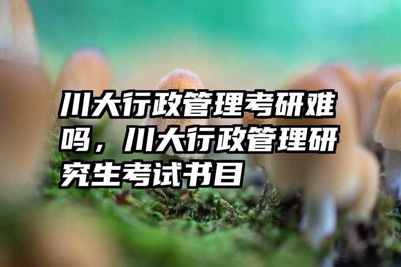 川大行政管理考研难吗,川大行政管理研究生考试书目