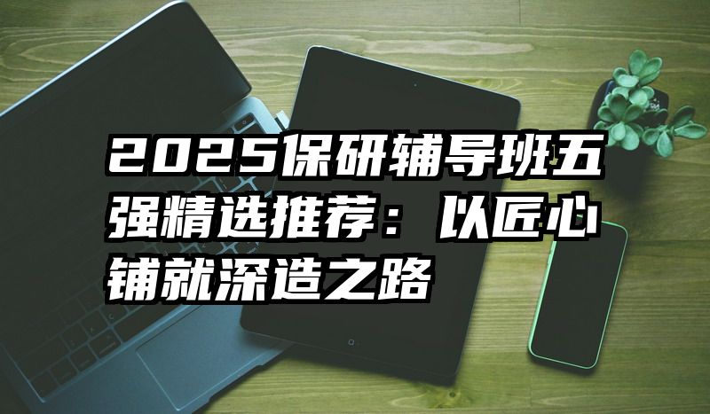 2025保研辅导班五强精选推荐：以匠心铺就深造之路