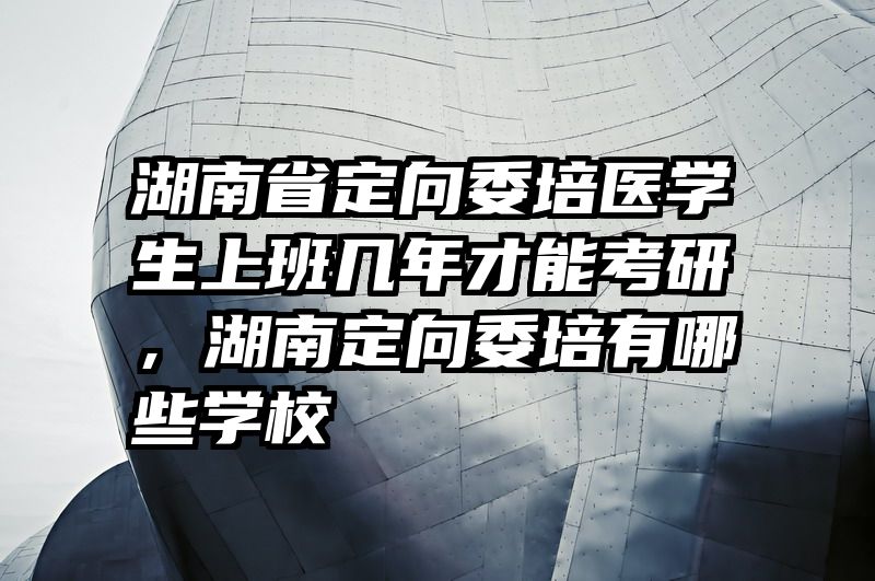 湖南省定向委培医学生上班几年才能考研,湖南定向委培有哪些学校