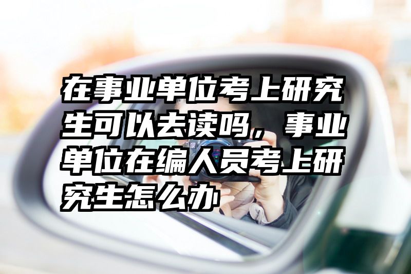 在事业单位考上研究生可以去读吗,事业单位在编人员考上研究生怎么办