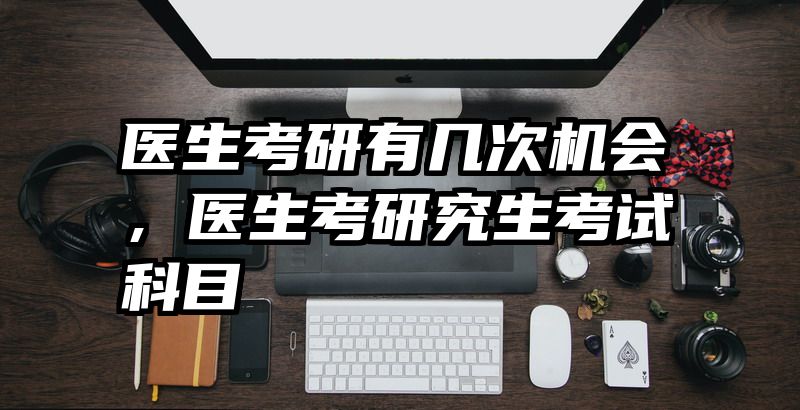 医生考研有几次机会,医生考研究生考试科目