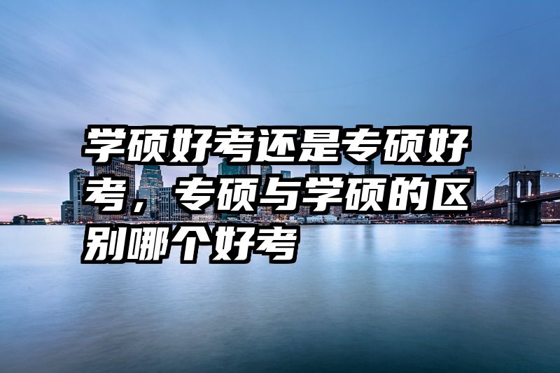 学硕好考还是专硕好考，专硕与学硕的区别哪个好考