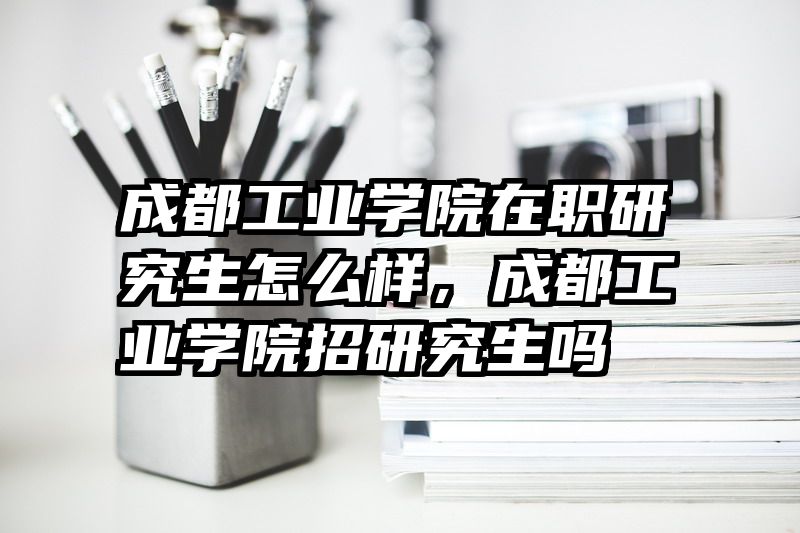 成都工业学院在职研究生怎么样,成都工业学院招研究生吗