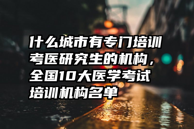什么城市有专门培训考医研究生的机构，全国10大医学考试培训机构名单