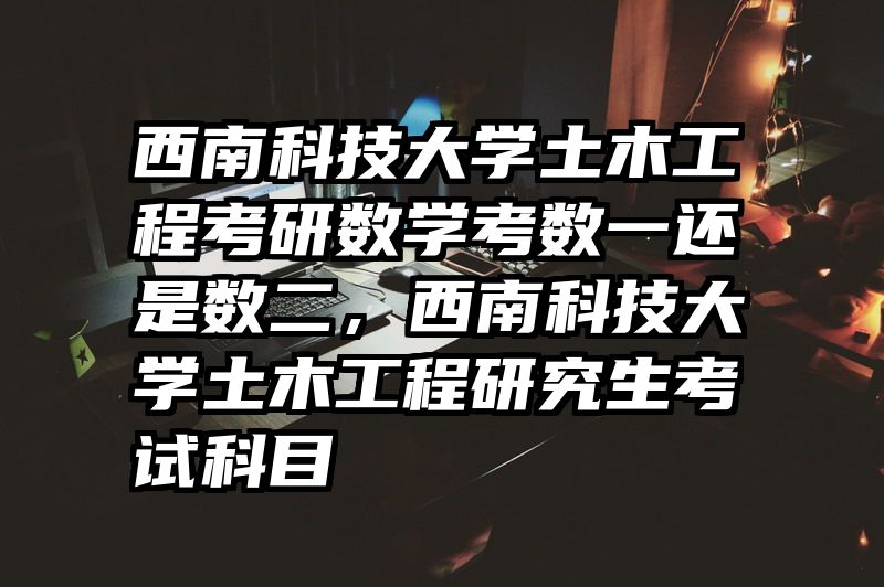 西南科技大学土木工程考研数学考数一还是数二,西南科技大学土木工程研究生考试科目