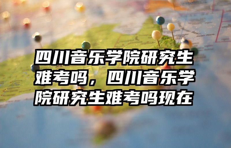 四川音乐学院研究生难考吗,四川音乐学院研究生难考吗现在