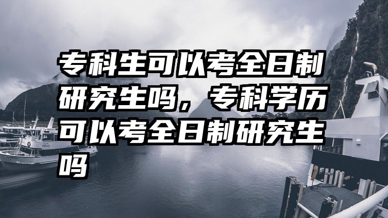 专科生可以考全日制研究生吗,专科学历可以考全日制研究生吗