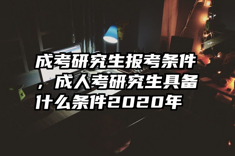 成考研究生报考条件，成人考研究生具备什么条件2020年