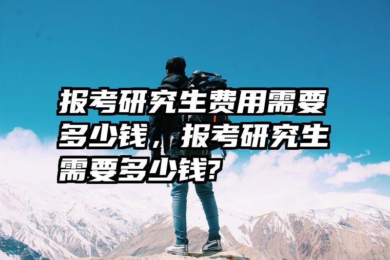 报考研究生费用需要多少钱,报考研究生需要多少钱?