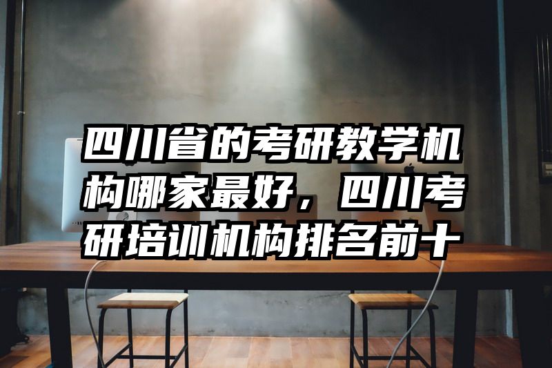 四川省的考研教学机构哪家最好，四川考研培训机构排名前十
