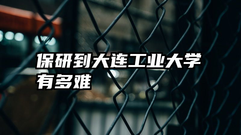 保研到大连工业大学有多难