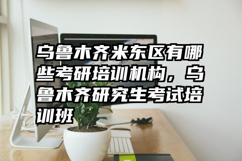 乌鲁木齐米东区有哪些考研培训机构，乌鲁木齐研究生考试培训班