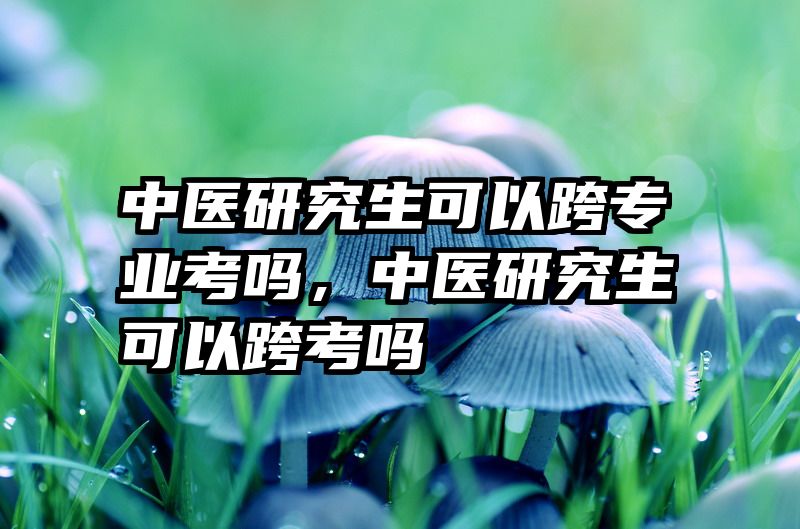 中医研究生可以跨专业考吗,中医研究生可以跨考吗