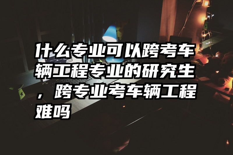 什么专业可以跨考车辆工程专业的研究生,跨专业考车辆工程难吗