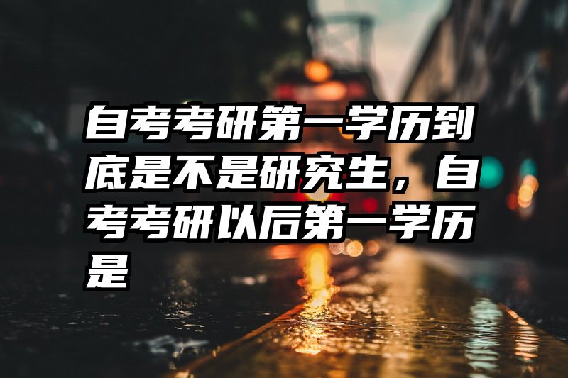 自考考研第一学历到底是不是研究生，自考考研以后第一学历是