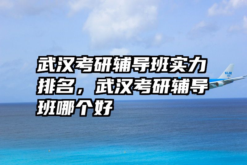 武汉考研辅导班实力排名，武汉考研辅导班哪个好