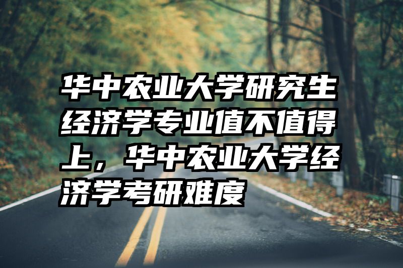 华中农业大学研究生经济学专业值不值得上,华中农业大学经济学考研难度