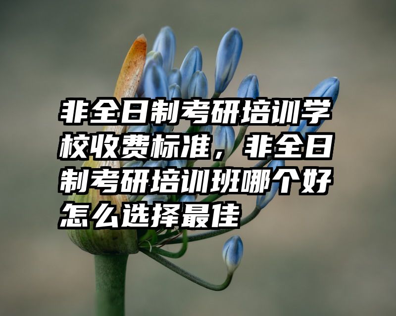 非全日制考研培训学校收费标准，非全日制考研培训班哪个好怎么选择最佳