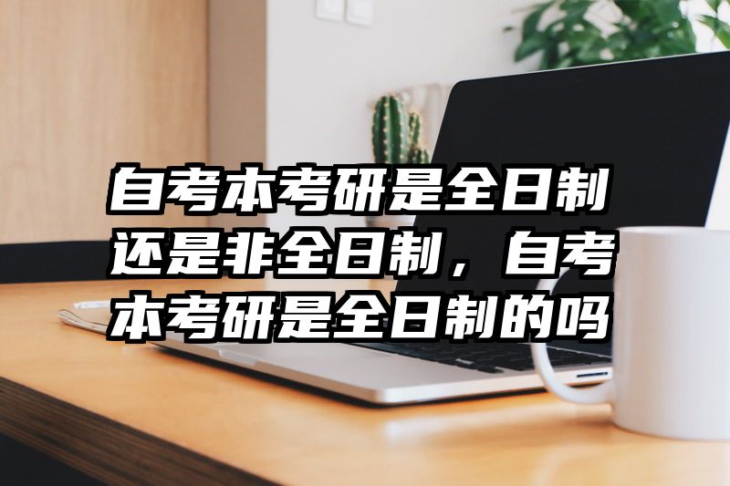 自考本考研是全日制还是非全日制,自考本考研是全日制的吗