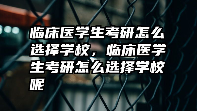 临床医学生考研怎么选择学校，临床医学生考研怎么选择学校呢